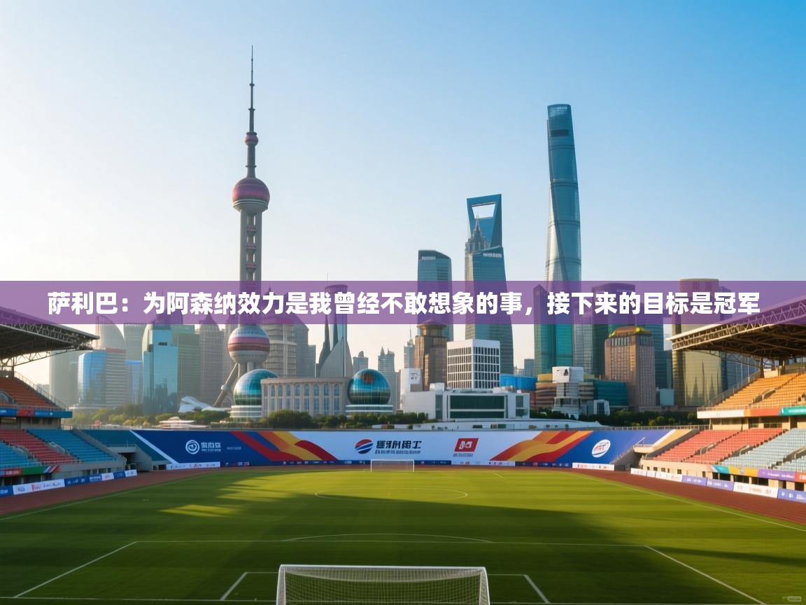 萨利巴:为阿森纳效力是我曾经不敢想象的事,接下来的目标是冠军