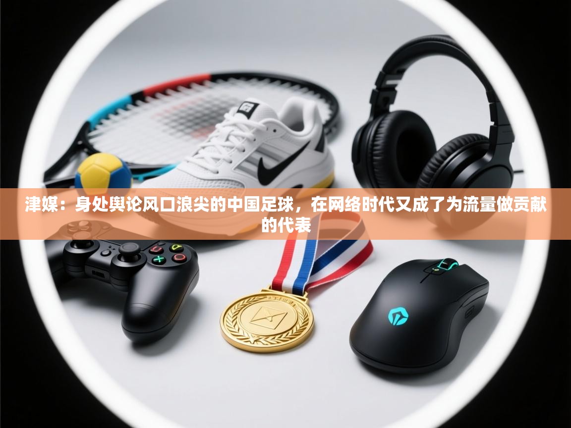 津媒:身处舆论风口浪尖的中国足球,在网络时代又成了为流量做贡献的代表