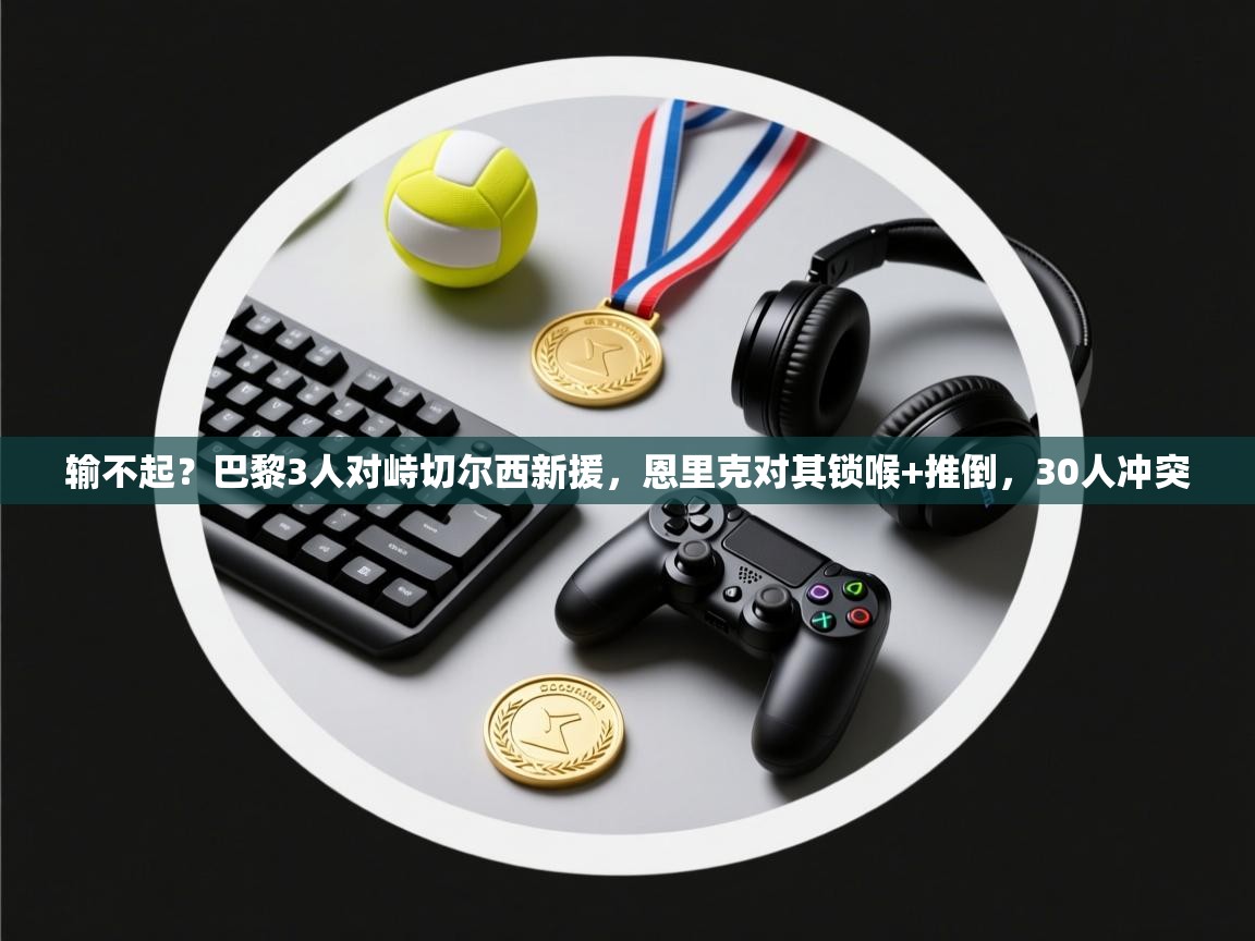 输不起?巴黎3人对峙切尔西新援,恩里克对其锁喉+推倒,30人冲突