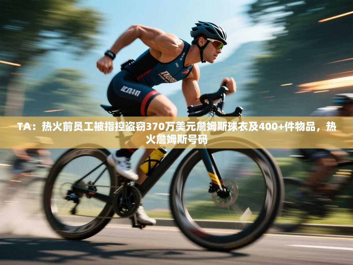 TA:热火前员工被指控盗窃370万美元詹姆斯球衣及400+件物品,热火詹姆斯号码